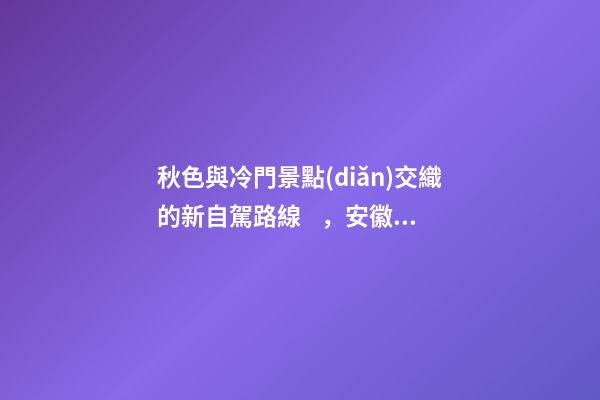 秋色與冷門景點(diǎn)交織的新自駕路線，安徽大別山風(fēng)景道2日游玩攻略